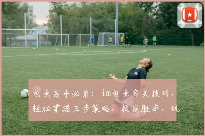 电竞高手必看：im电竞串关技巧，轻松掌握三步策略，提高胜率，玩转比赛