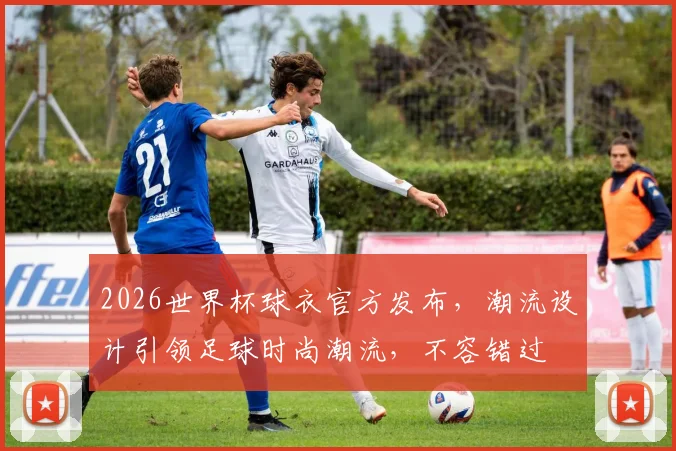 2026世界杯球衣官方发布，潮流设计引领足球时尚潮流，不容错过