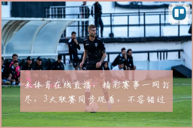 米体育在线直播，精彩赛事一网打尽，3大联赛同步观看，不容错过
