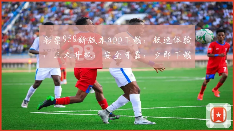 彩票959新版本app下载，极速体验，三大升级，安全可靠，立即下载，惊喜不断，三重福利等你来