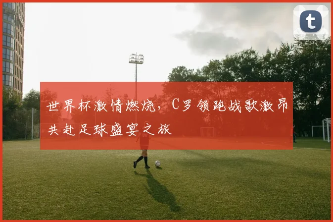 世界杯激情燃烧，C罗领跑战歌激昂共赴足球盛宴之旅