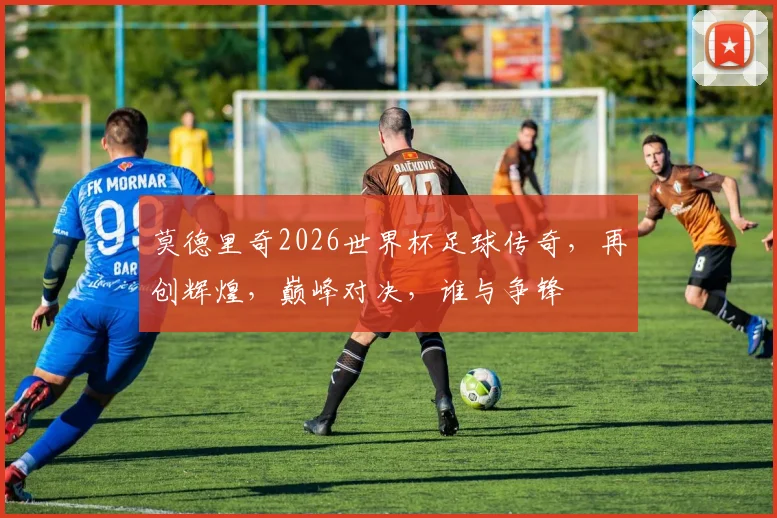 莫德里奇2026世界杯足球传奇，再创辉煌，巅峰对决，谁与争锋