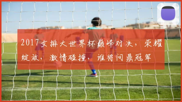 2017女排大世界杯巅峰对决，荣耀绽放，激情碰撞，谁将问鼎冠军