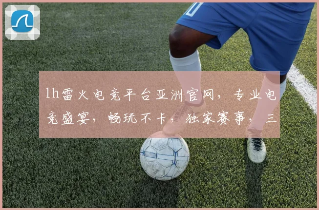 lh雷火电竞平台亚洲官网，专业电竞盛宴，畅玩不卡，独家赛事，三重福利，尽在官网，速来体验