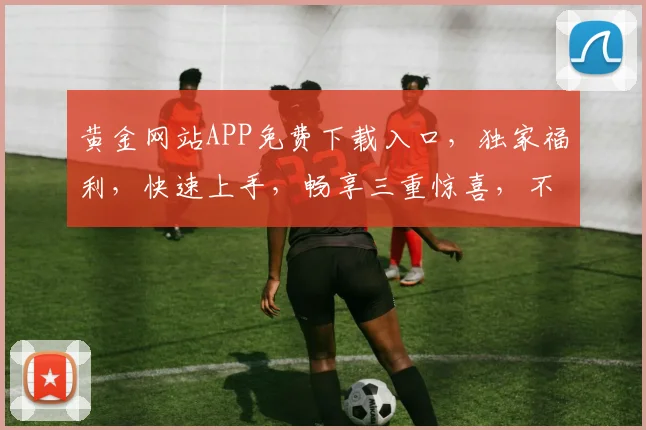 黄金网站APP免费下载入口，独家福利，快速上手，畅享三重惊喜，不容错过